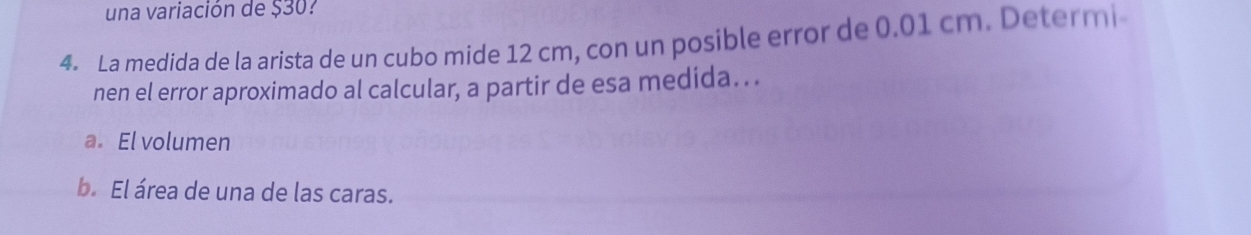 una variación de $30? 
4. La medida de la arista de un cubo mide 12 cm, con un posible error de 0.01 cm. Determi 
nen el error aproximado al calcular, a partir de esa medida. . . 
a. El volumen 
b. El área de una de las caras.