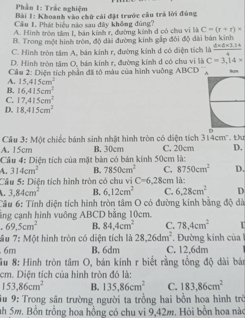 Phần 1: Trắc nghiệm
Bài 1: Khoanh vào chữ cái đặt trước câu trả lời đúng
Câu 1. Phát biểu nào sau đây không đúng?
A. Hình tròn tâm I, bán kính r, đường kính d có chu vi là C=(r+r)*
B. Trong một hình tròn, độ dài đường kính gấp đôi độ dài bán kính
C. Hình tròn tâm A, bán kính r, đường kính d có diện tích là  (d* d* 3,14)/4 
D. Hình tròn tâm O, bán kính r, đường kính d có chu vi là C=3,14*
Câu 2: Diện tích phần đã tô màu của hình vuông ABCD
A. 15,415cm^2
B. 16,415cm^2
C. 17,415cm^2
D. 18,415cm^2
Câu 3: Một chiếc bánh sinh nhật hình tròn có diện tích 314cm*. Đư
A. 15cm B. 30cm C. 20cm D.
Câu 4: Diện tích của mặt bàn có bán kính 50cm là:
A. 314cm^2 B. 7850cm^2 C. 8750cm^2 D.
Câu 5: Diện tích hình tròn có chu vi C=6,28cm là:
A. 3,84cm^2 B. 6,12cm^2 C. 6,28cm^2 D
Câu 6: Tính diện tích hình tròn tâm O có đường kính bằng độ dà
căng cạnh hình vuông ABCD bằng 10cm.
. 69,5cm^2
B. 84,4cm^2 C. 78,4cm^2 I
âu 7: Một hình tròn có diện tích là 28,26dm^2 Đường kính của. 6m B. 6dm C. 12,6dm
ầu 8: Hình tròn tâm O, bán kính r biết rằng tổng độ dài bán
cm. Diện tích của hình tròn đó là:
153,86cm^2
B. 135,86cm^2 C. 183,86cm^2
Su 9: Trong sân trường người ta trồng hai bồn hoa hình trờ
nh 5m. Bồn trồng hoa hồng có chu vi 9,42m. Hỏi bồn hoa nào