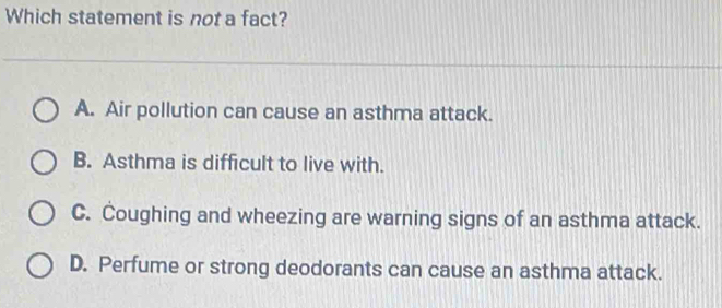 Which statement is not a fact?
A. Air pollution can cause an asthma attack.
B. Asthma is difficult to live with.
C. Coughing and wheezing are warning signs of an asthma attack.
D. Perfume or strong deodorants can cause an asthma attack.