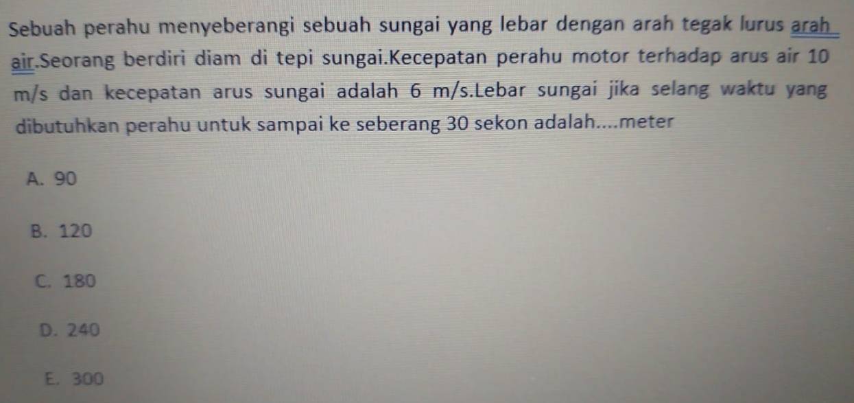 Sebuah perahu menyeberangi sebuah sungai yang lebar dengan arah tegak lurus arah
air.Seorang berdiri diam di tepi sungai.Kecepatan perahu motor terhadap arus air 10
m/s dan kecepatan arus sungai adalah 6 m/s.Lebar sungai jika selang waktu yang
dibutuhkan perahu untuk sampai ke seberang 30 sekon adalah...meter
A. 90
B. 120
C. 180
D. 240
E. 300