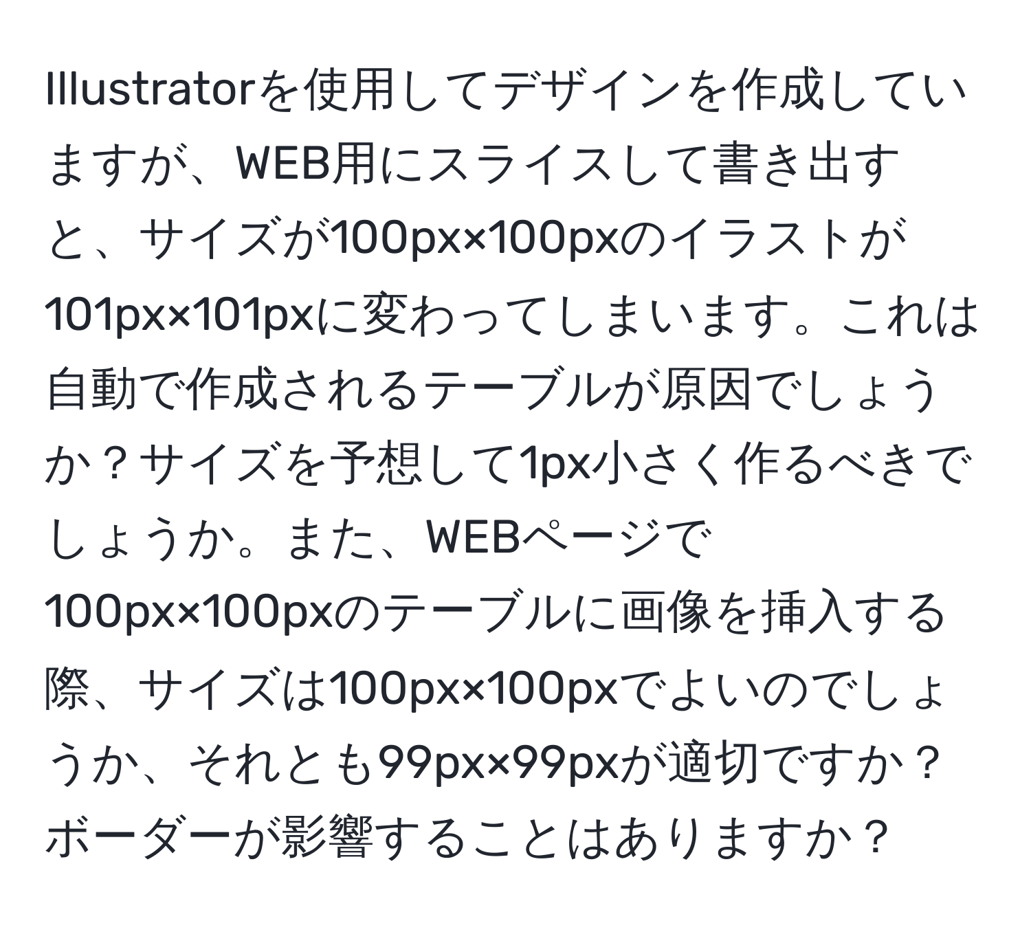 Illustratorを使用してデザインを作成していますが、WEB用にスライスして書き出すと、サイズが100px×100pxのイラストが101px×101pxに変わってしまいます。これは自動で作成されるテーブルが原因でしょうか？サイズを予想して1px小さく作るべきでしょうか。また、WEBページで100px×100pxのテーブルに画像を挿入する際、サイズは100px×100pxでよいのでしょうか、それとも99px×99pxが適切ですか？ボーダーが影響することはありますか？