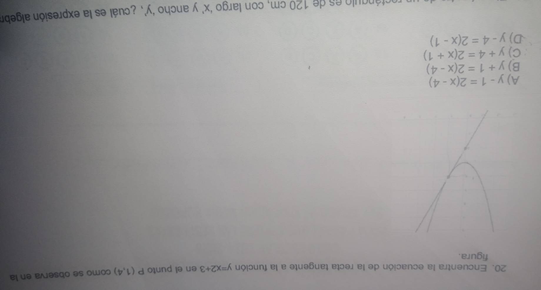 Encuentra la ecuación de la recta tangente a la función y=x2+3 en el punto P(1,4) como se observa en la
figura.
A) y-1=2(x-4)
B) y+1=2(x-4)
C) y+4=2(x+1)
D) y-4=2(x-1)
otángulo es de 120 cm, con largo ‘ x ’ y ancho ‘ y ’, ¿cuál es la expresión algebr