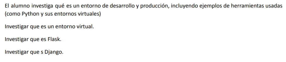 El alumno investiga qué es un entorno de desarrollo y producción, incluyendo ejemplos de herramientas usadas
(como Python y sus entornos virtuales)
Investigar que es un entorno virtual.
Investigar que es Flask.
Investigar que s Django.