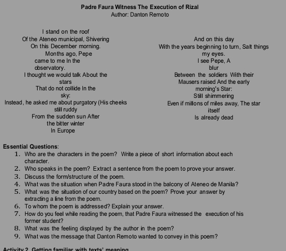 Padre Faura Witness The Execution of Rizal 
Author: Danton Remoto 
I stand on the roof 
Of the Ateneo municipal, Shivering And on this day 
On this December morning. With the years beginning to turn, Salt things 
Months ago, Pepe my eyes. 
came to me In the I see Pepe, A 
observatory. blur 
I thought we would talk About the Between the soldiers With their 
stars Mausers raised And the early 
That do not collide In the morning's Star: 
sky: Still shimmering 
Instead, he asked me about purgatory (His cheeks Even if millons of miles away, The star 
still ruddy 
From the sudden sun After Is already dead itself 
the bitter winter 
In Europe 
Essential Questions: 
1. Who are the characters in the poem? Write a piece of short information about each 
character. 
2. Who speaks in the poem? Extract a sentence from the poem to prove your answer. 
3. Discuss the form/structure of the poem. 
4. What was the situation when Padre Faura stood in the balcony of Ateneo de Manila? 
5. What was the situation of our country based on the poem? Prove your answer by 
extracting a line from the poem. 
6. To whom the poem is addressed? Explain your answer. 
7. How do you feel while reading the poem, that Padre Faura witnessed the execution of his 
former student? 
8. What was the feeling displayed by the author in the poem? 
9. What was the message that Danton Remoto wanted to convey in this poem? 
Activity ? Getting fomiliar with texts' meoning
