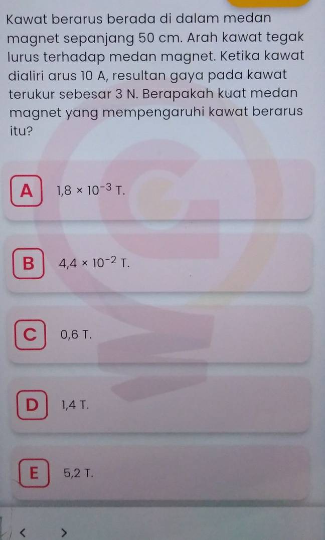 Kawat berarus berada di dalam medan
magnet sepanjang 50 cm. Arah kawat tegak
lurus terhadap medan magnet. Ketika kawat
dialiri arus 10 A, resultan gaya pada kawat
terukur sebesar 3 N. Berapakah kuat medan
magnet yang mempengaruhi kawat berarus
itu?
A 1,8* 10^(-3)T.
B 4,4* 10^(-2)T.
C 0,6 T.
D . 1,4 T.
E 5,2 T.
<