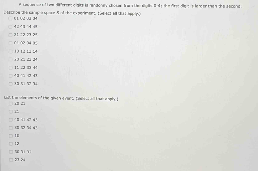 A sequence of two different digits is randomly chosen from the digits 0-4; the first digit is larger than the second. 
Describe the sample space S of the experiment. (Select all that apply.)
01 02 03 04
42 43 44 45
21 22 23 25
01 02 04 05
10 12 13 14
20 21 23 24
11 22 33 44
40 41 42 43
30 31 32 34
List the elements of the given event. (Select all that apply.)
20 21
21
40 41 42 43
30 32 34 43
10
12
30 31 32
23 24