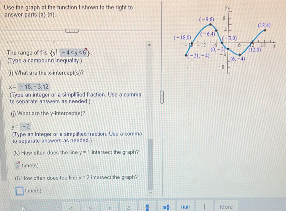 Use the graph of the function f shown to the right to
answer parts (a)-(n).
The range of f is  y|-4≤ y≤ 6
(Type a compound inequality.)
(i) What are the x-intercept(s)?
x=-18,-3,12
(Type an integer or a simplified fraction. Use a comma
to separate answers as needed.)
(j) What are the y-intercept(s)?
y=-2
(Type an integer or a simplified fraction. Use a comma
to separate answers as needed.)
(k) How often does the line y=1 intersect the graph?
3 time(s)
(I) How often does the line x=2 intersect the graph?
time(s)
< < > >  □ /□   □  □ /□   (8,8) | More