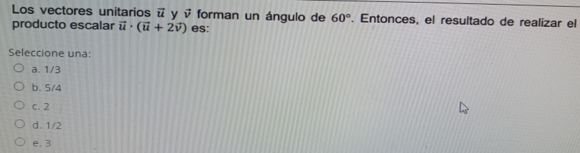 Los vectores unitarios vector u y vector v forman un ángulo de 60°. Entonces, el resultado de realizar el
producto escalar vector u· (vector u+2vector v) es:
Seleccione una:
a. 1/3
b. 5/4
C. 2
d. 1/2
e. 3