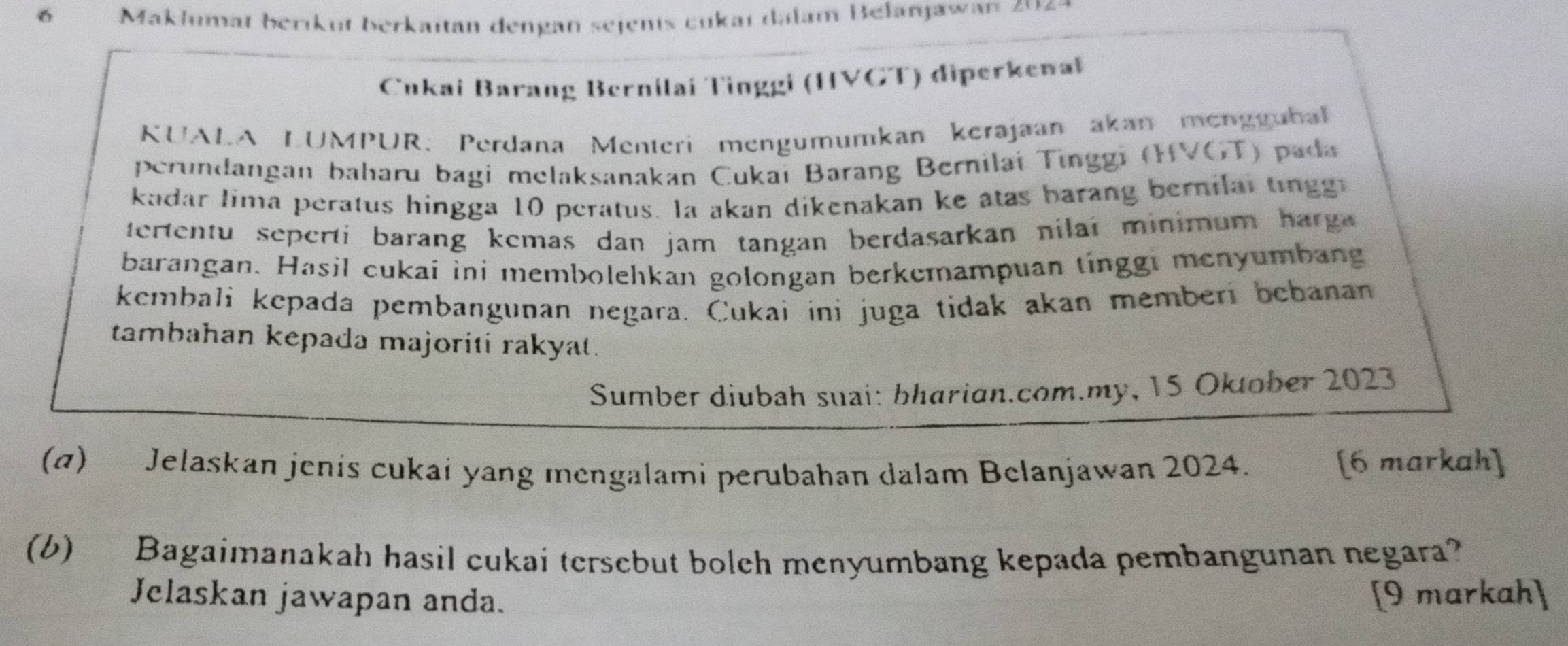 Makłumat berikut berkaitan dengan sejenis cukaï dalam Befanjawan 204 9 
CČukai Barang Bernilaí Tinggi (HVGT) diperkenaï 
KUALA LUMPUR: Perdana Menteri mengumumkan kerajaan akan mengguba 
perundangan baharu bagi melaksanakan Cukai Barang Bernilai Tinggi (HVGT) pada 
kadar lima peratus hingga 10 peratus. la akan dikenakan ke atas barang bernilal tingg 
tertentu seperti barang kemas dan jam tangan berdasarkan nilai minimum harg 
barangan. Hasil cukai ini membolehkan golongan berkemampuan tinggi menyumbang 
kembali kepada pembangunan negara. Cukai ini juga tidak akan memberi bebanan 
tambahan kepada majoriti rakyat. 
Sumber diubah suai: bharian.com.my, 15 Oktober 2023
(α) Jelaskan jenis cukai yang mengalami perubahan dalam Belanjawan 2024. 
[6 markah] 
(b) Bagaimanakah hasil cukai tersebut bolch menyumbang kepada pembangunan negara? 
Jelaskan jawapan anda. [9 markah]