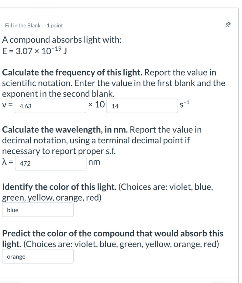 Fill in the Blank 1 point
A compound absorbs light with:
E=3.07* 10^(-19)J
Calculate the frequency of this light. Report the value in
scientifc notation. Enter the value in the first blank and the
exponent in the second blank.
V=4.63 □ * 10□ s^(-1)
Calculate the wavelength, in nm. Report the value in
decimal notation, using a terminal decimal point if
necessary to report proper s.f.
lambda = 472 □ nm
Identify the color of this light. (Choices are: violet, blue,
green, yellow, orange, red)
blue
Predict the color of the compound that would absorb this
light. (Choices are: violet, blue, green, yellow, orange, red)
orange