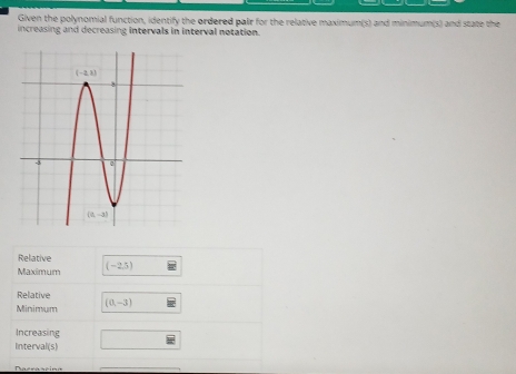 Given the polynomial function, identify the ordered pair for the relative maximum(s) and minimum(s) and state the
increasing and decreasing intervals in interval notation.
Relative
Maxímum (-2.5)
Relative
Minimum (0,-3)
Increasing
Interval(s)
Paerascina