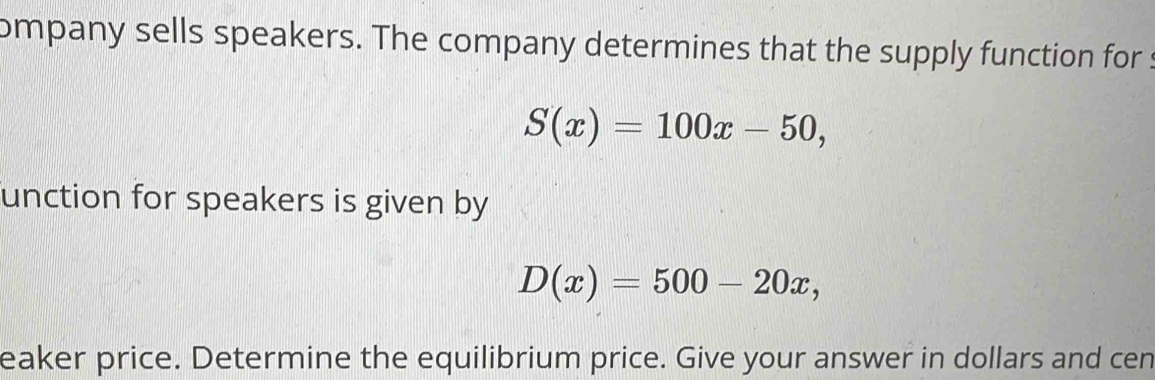 ompany sells speakers. The company determines that the supply function for :
S(x)=100x-50, 
unction for speakers is given by
D(x)=500-20x, 
eaker price. Determine the equilibrium price. Give your answer in dollars and cen