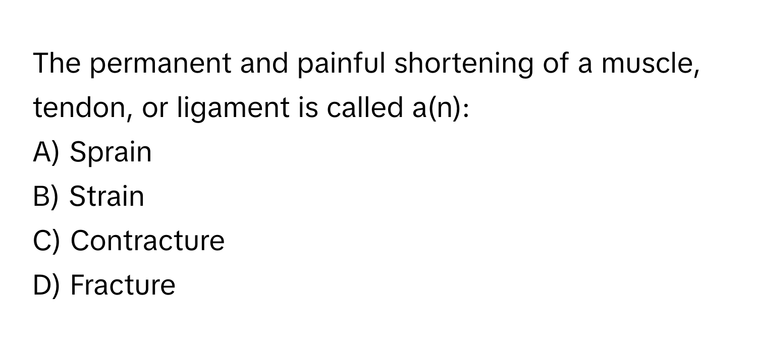 The permanent and painful shortening of a muscle, tendon, or ligament is called a(n):

A) Sprain 
B) Strain 
C) Contracture 
D) Fracture