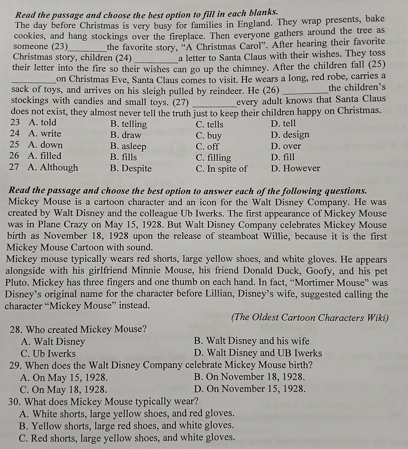 Read the passage and choose the best option to fill in each blanks.
The day before Christmas is very busy for families in England. They wrap presents, bake
cookies, and hang stockings over the fireplace. Then everyone gathers around the tree as
someone (23)_ the favorite story, “A Christmas Carol”. After hearing their favorite
Christmas story, children (24) _a letter to Santa Claus with their wishes. They toss
their letter into the fire so their wishes can go up the chimney. After the children fall (25)
_on Christmas Eve, Santa Claus comes to visit. He wears a long, red robe, carries a
sack of toys, and arrives on his sleigh pulled by reindeer. He (26) _the children’s
stockings with candies and small toys. (27) _every adult knows that Santa Claus
does not exist, they almost never tell the truth just to keep their children happy on Christmas.
23 A. told B. telling C. tells D. tell
24 A. write B. draw C. buy D. design
25 A. down B. asleep C. off D. over
26 A. filled B. fills C. filling D. fill
27 A. Although B. Despite C. In spite of D. However
Read the passage and choose the best option to answer each of the following questions.
Mickey Mouse is a cartoon character and an icon for the Walt Disney Company. He was
created by Walt Disney and the colleague Ub Iwerks. The first appearance of Mickey Mouse
was in Plane Crazy on May 15, 1928. But Walt Disney Company celebrates Mickey Mouse
birth as November 18, 1928 upon the release of steamboat Willie, because it is the first
Mickey Mouse Cartoon with sound.
Mickey mouse typically wears red shorts, large yellow shoes, and white gloves. He appears
alongside with his girlfriend Minnie Mouse, his friend Donald Duck, Goofy, and his pet
Pluto. Mickey has three fingers and one thumb on each hand. In fact, “Mortimer Mouse” was
Disney’s original name for the character before Lillian, Disney’s wife, suggested calling the
character “Mickey Mouse” instead.
(The Oldest Cartoon Characters Wiki)
28. Who created Mickey Mouse?
A. Walt Disney B. Walt Disney and his wife
C. Ub Iwerks D. Walt Disney and UB Iwerks
29. When does the Walt Disney Company celebrate Mickey Mouse birth?
A. On May 15, 1928. B. On November 18, 1928.
C. On May 18, 1928. D. On November 15, 1928.
30. What does Mickey Mouse typically wear?
A. White shorts, large yellow shoes, and red gloves.
B. Yellow shorts, large red shoes, and white gloves.
C. Red shorts, large yellow shoes, and white gloves.