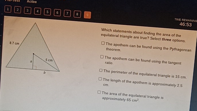 retest Active
1 2 3 4 5 6 7 8 9
TIME REMAINING
46:53
Which statements about finding the area of the
equilateral triangle are true? Select three options.
theorem.
The apothem can be found using the Pythagorean
The apothem can be found using the tangent
ratio
The perimeter of the equilateral triangle is 15 cm.
The length of the apothem is approximately 2.5
cm.
The area of the equilateral triangle is 65cm^2. 
approximately