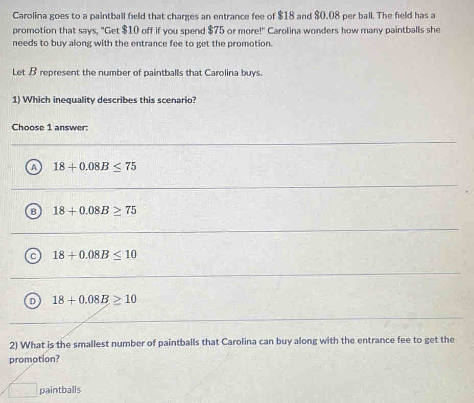 Carolina goes to a paintball field that charges an entrance fee of $18 and $0.08 per ball. The field has a
promotion that says, "Get $10 off if you spend $75 or more!" Carolina wonders how many paintballs she
needs to buy along with the entrance fee to get the promotion.
Let B represent the number of paintballs that Carolina buys.
1) Which inequality describes this scenario?
Choose 1 answer:
A 18+0.08B≤ 75
B 18+0.08B≥ 75
c 18+0.08B≤ 10
D 18+0.08B≥ 10
2) What is the smallest number of paintballs that Carolina can buy along with the entrance fee to get the
promotion?
aintballs