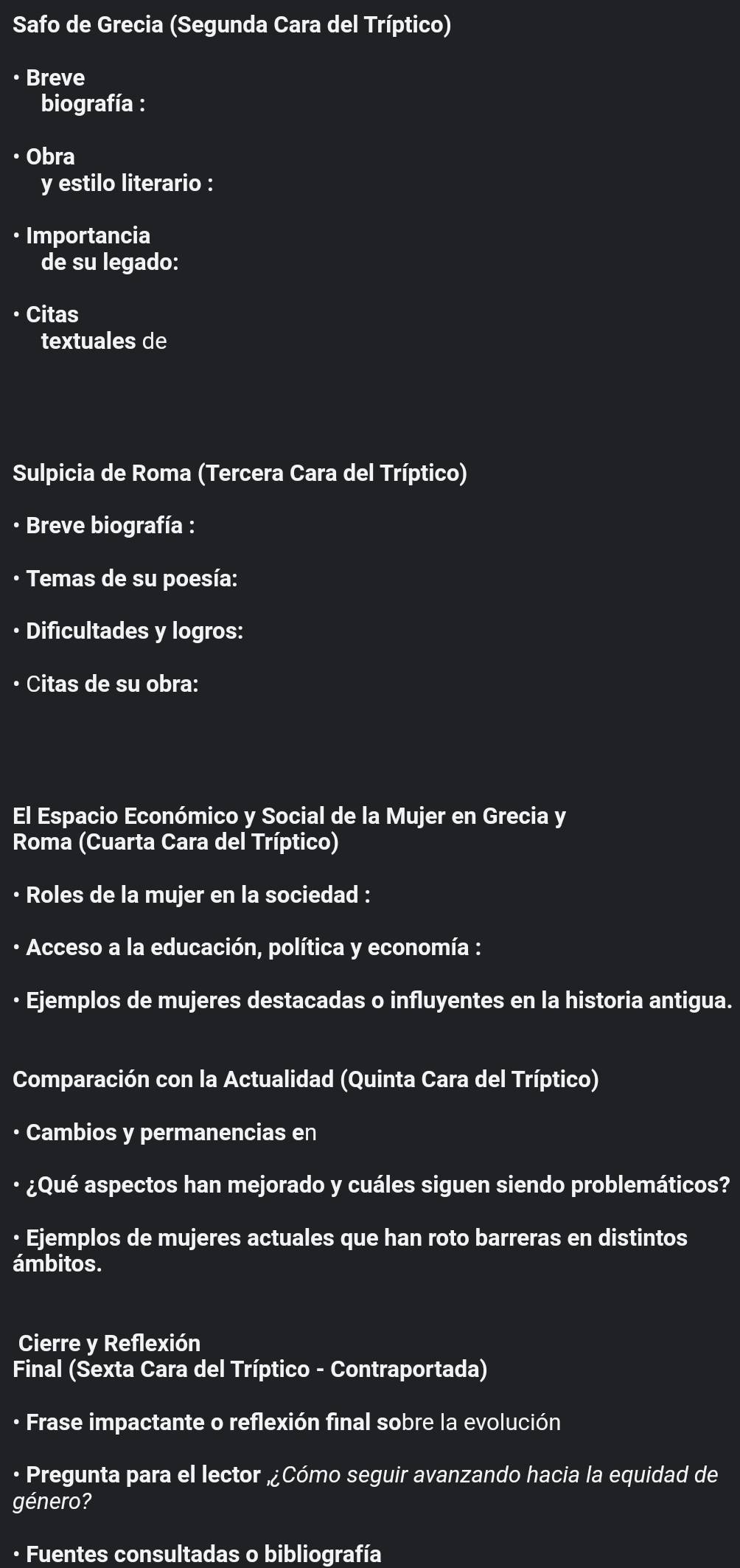 Safo de Grecia (Segunda Cara del Tríptico) 
• Breve 
biografía : 
• Obra 
y estilo literario : 
• Importancia 
de su legado: 
• Citas 
textuales de 
Sulpicia de Roma (Tercera Cara del Tríptico) 
· Breve biografía : 
• Temas de su poesía: 
• Dificultades y logros: 
• Citas de su obra: 
El Espacio Económico y Social de la Mujer en Grecia y 
Roma (Cuarta Cara del Tríptico) 
· Roles de la mujer en la sociedad : 
· Acceso a la educación, política y economía : 
· Ejemplos de mujeres destacadas o influyentes en la historia antigua. 
Comparación con la Actualidad (Quinta Cara del Tríptico) 
• Cambios y permanencias en 
· ¿Qué aspectos han mejorado y cuáles siguen siendo problemáticos? 
· Ejemplos de mujeres actuales que han roto barreras en distintos 
ámbitos. 
Cierre y Reflexión 
Final (Sexta Cara del Tríptico - Contraportada) 
· Frase impactante o reflexión final sobre la evolución 
· Pregunta para el lector „¿Cómo seguir avanzando hacia la equidad de 
género? 
· Fuentes consultadas o bibliografía