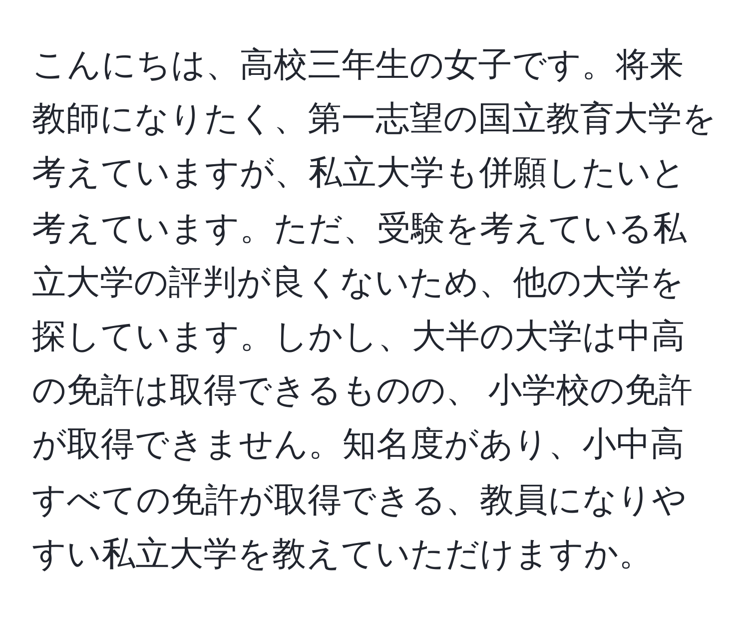 こんにちは、高校三年生の女子です。将来教師になりたく、第一志望の国立教育大学を考えていますが、私立大学も併願したいと考えています。ただ、受験を考えている私立大学の評判が良くないため、他の大学を探しています。しかし、大半の大学は中高の免許は取得できるものの、 小学校の免許が取得できません。知名度があり、小中高すべての免許が取得できる、教員になりやすい私立大学を教えていただけますか。