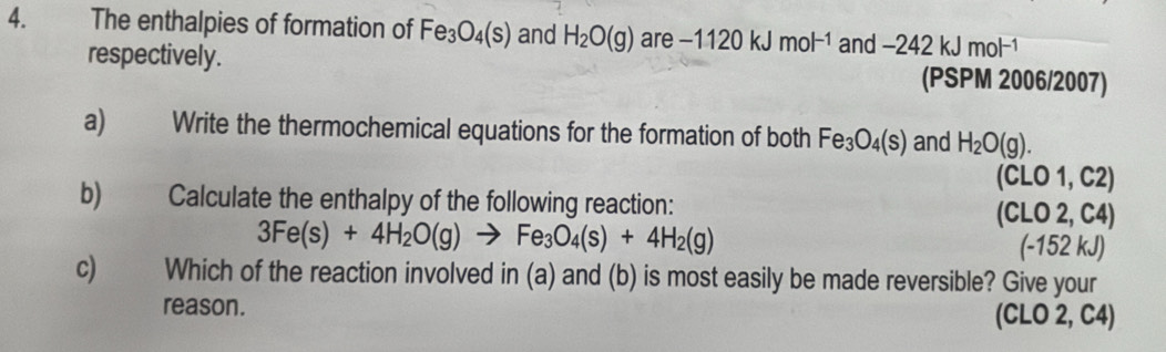 The enthalpies of formation of Fe_3O_4(s) and H_2O(g) are -1120kJmol^(-1) and -242kJmol^(-1)
respectively. (PSPM 2006/2007) 
a) Write the thermochemical equations for the formation of both Fe_3O_4(s) and H_2O(g). 
(CLO 1, C2)
b) Calculate the enthalpy of the following reaction: (CLO 2, C4)
3Fe(s)+4H_2O(g)to Fe_3O_4(s)+4H_2(g) (-152 kJ)
c) Which of the reaction involved in (a) and (b) is most easily be made reversible? Give your 
reason. (CLO 2, C4)