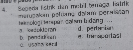 atau é pada
4. Sepeda listrik dan mobil tenaga listrik
merupakan peluang dalam peralatan
teknologi terapan dalam bidang ....
a、 kedokteran d. pertanian
b.pendidikan e. transportasi
c. usaha kecil