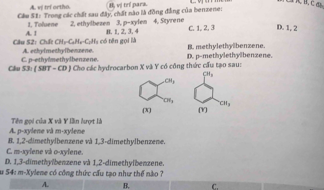 A. vị trí ortho. Bị vị trí para.
Cầu S1: Trong các chất sau đây, chất nào là đồng đẳng của benzene:
1, Toluene 2, ethylbezen 3, p-xylen 4, Styrene
A. 1 B. 1, 2, 3, 4 C. 1, 2, 3
D. 1, 2
Câu 52: Chất CH_3-C_6H_4-C_2H_5 có tên gọi là
A. ethylmethylbenzene. B. methylethylbenzene.
C. p-ethylmethylbenzene. D. p-methylethylbenzene.
Câu 53: SBT-CD  Cho các hydrocarbon X và Y có công thức cấu tạo sau:
CH_3^(.CH_3)
(X) 
Tên gọi của X và Y lần lượt là
A. p-xylene và m-xylene
B. 1,2-dimethylbenzene và 1,3-dimethylbenzene.
C. m-xylene và o-xylene.
D. 1,3-dimethylbenzene và 1,2-dimethylbenzene.
u 54: m-Xylene có công thức cấu tạo như thế nào ?
A.
B.
C.