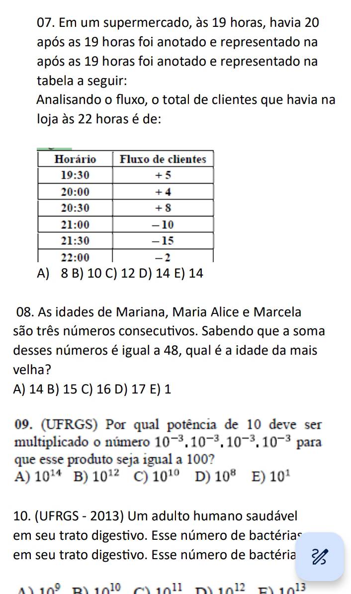 Em um supermercado, às 19 horas, havia 20
após as 19 horas foi anotado e representado na
após as 19 horas foi anotado e representado na
tabela a seguir:
Analisando o fluxo, o total de clientes que havia na
loja às 22 horas é de:
A) 8 B) 10 C) 12 D) 14 E) 14
08. As idades de Mariana, Maria Alice e Marcela
são três números consecutivos. Sabendo que a soma
desses números é igual a 48, qual é a idade da mais
velha?
A) 14 B) 15 C) 16 D) 17 E) 1
09. (UFRGS) Por qual potência de 10 deve ser
multiplicado o número 10^(-3).10^(-3).10^(-3).10^(-3) para
que esse produto seja igual a 100?
A) 10^(14) B) 10^(12) C) 10^(10) D) 10^8 E) 10^1
10. (UFRGS - 2013) Um adulto humano saudável
em seu trato digestivo. Esse número de bactérias
em seu trato digestivo. Esse número de bactéria
10^9 D 10^(10) C 10^(11) nì 10^(12) 10^(13)