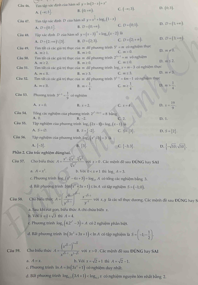 Câu 46, Tìm tập xác định của hàm số y=ln (3-x)+x^n
A. (-∈fty ;3]. B. (0;+∈fty ). C. (-∈fty ;3). D. (0;3).
Câu 47. Tìm tập xác định D của hàm số y=x^(frac 1)3+log _3(1-x)
A. D=(0;1]. B. D=(0;+∈fty ). C. D=(0;1). D. D=(1;+∈fty ).
Câu 48, Tập xác định D của hàm số y=(x-3)^-2+log _4(x-2) là
A. D=(2;+∈fty )| 3 . B. D=(2;3). C. D=(2;+∈fty ). D. D=(3;+∈fty ).
Câu 49, Tìm tất cá các giá trị thực của m để phương trình 5^x=m có nghiệm thực
A. m≥ 1. B. m≥ 0. C. m>0. D. m!= 0.
Câu 50. Tìm tất cả các giá trị thực của m để phương trình 2^(2x-1) = m vô nghiệm
A. m≥ 2. B. m≥ 0. C. m≤ 0. D. m≤ 2.
Câu 51. Tìm tất cá các giá trị thực của m để phương trình log _2x=m-3 có nghiệm thực
A. m∈ R. B. m≥ 3. C. m≤ 3. D. m!= 3.
Câu 52. Tìm tất cả các giá trị thực của m để phương trình 5^(2-x)=4m-1 có nghiệm thực
A. m∈ R. B. m C. m≥  1/4 . D. m> 1/4 .
Câu 53. Phương trình 3^(x-2)= 1/9  có nghiệm
A. x=0. B. x=2. C. x=4. D. x= 19/9 .
Câu 54. Tống các nghiệm của phương trình 2^(x^2)-2x+1=8 bằng
A. 0. B. -2. C. 2. D. 1.
Câu 55. Tập nghiệm của phương trình log _3(2x-1)=log _3(x-1) là
A. S=varnothing . B. S= -2 . C. S= 3 . D. S= 2 .
Câu 56. Tập nghiệm của phương trình log _2(x^2-1)=3 là
A.  -3 .  3 . C.  -3;3 . D.  -sqrt(10);sqrt(10) .
B.
Phần 2. Câu trắc nghiệm đúng/sai.
Câu 57. Cho biểu thức A= x^2· sqrt[3](x^2)· sqrt[5](x^4)/sqrt[15](x^7)  với x>0. Các mệnh đề sau ĐÚNG hay SAI
a. A=x^3. b. Với 0 thì log _xA=3.
c. Phương trình log _3(x^2-4x+3)=log _27A có tống các nghiệm bằng 3.
d. Bất phương trình 3ln (x^2+3x+1)≤ ln A có tập nghiệm S=(-1;0).
Câu 58. Cho biểu thức A=( x^(sqrt(3))/y^(sqrt(3)-1) )^sqrt(3)+1·  (x^(-sqrt(3)-1))/y^(-2)  với x, y là các số thực dương. Các mệnh đề sau ĐÚNG hay S
a. Sau khi rút gọn, biểu thức A chỉ chứa biến x.
b. Với x=1+sqrt(3) thì A=4.
c. Phương trình log _2(4.2^(x^2)-3)=A có 2 nghiệm phân biệt.
d. Bất phương trình ln (3x^2+3x+1) có tập nghiệm là S=(-1;- 1/2 ).
Câu 59. Cho biểu thức A=frac (x^(sqrt(2)-1))^1+sqrt(2)x^(sqrt(5)-1)· x^(3-sqrt(5)) với x>0. Các mệnh đề sau ĐÚNG hay SAI
a. A=x. b. Với x=sqrt(2)+1 thì A=sqrt(2)-1.
c. Phương trình In A=ln (3x^2+1) có nghiệm duy nhất.
d. Bất phương trình log _0.5(3A+1) có nghiệm nguyên lớn nhất bằng 2.