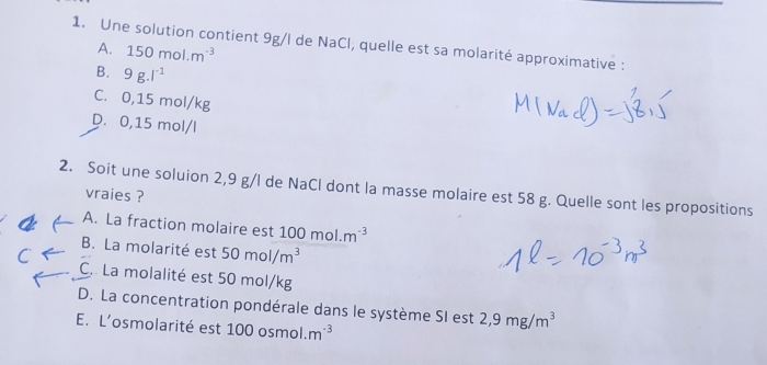 Une solution contient 9g/l de NaCl, quelle est sa molarité approximative :
A. 150mol.m^(-3)
B. 9g.l^(-1)
C. 0,15 mol/kg
D. 0,15 mol/l
2. Soit une soluion 2,9 g/l de NaCl dont la masse molaire est 58 g. Quelle sont les propositions
vraies ?
A. La fraction molaire est 100mol.m^(-3)
B. La molarité est 50mol/m^3
C. La molalité est 50 mol/kg
D. La concentration pondérale dans le système SI est 2,9mg/m^3
E. L’osmolarité est 100 osmol. m^(-3)