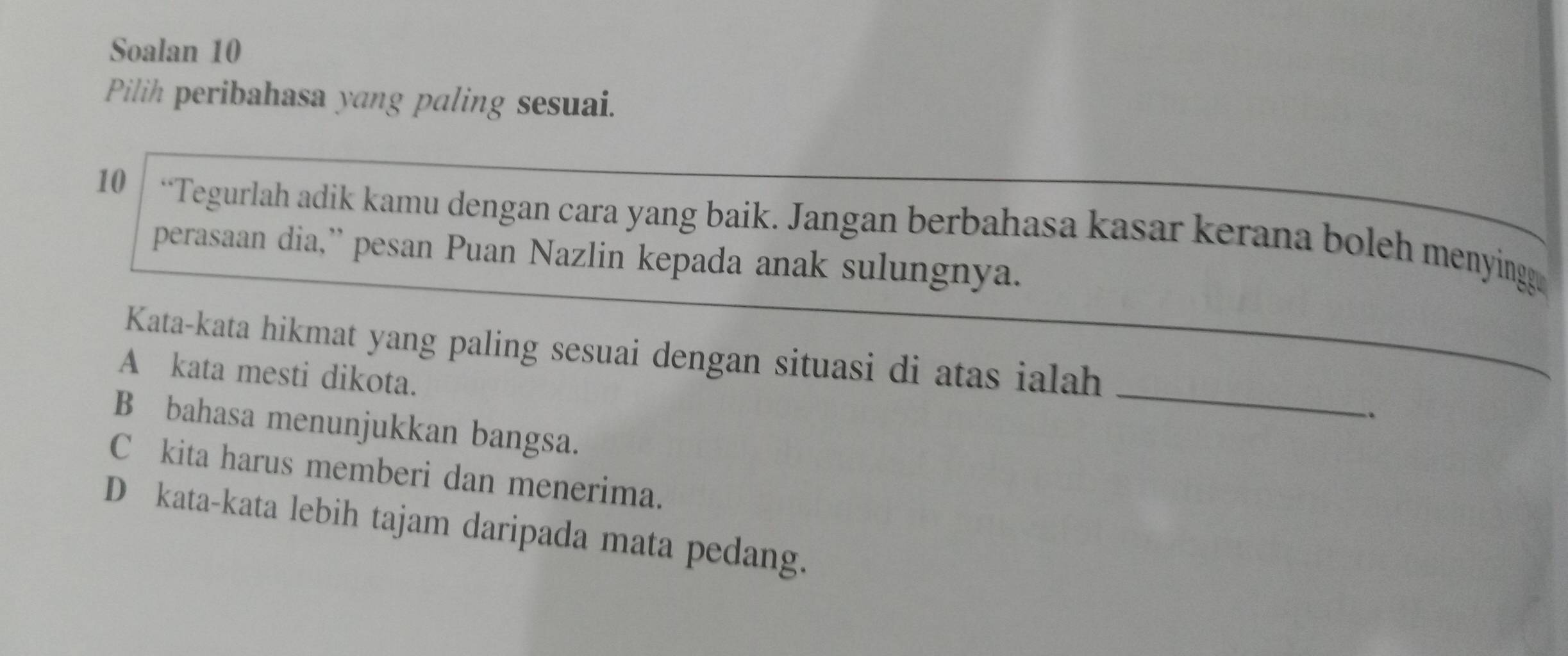 Soalan 10
Pilih peribahasa yang paling sesuai.
10 “Tegurlah adik kamu dengan cara yang baik. Jangan berbahasa kasar kerana boleh menying
perasaan dia,” pesan Puan Nazlin kepada anak sulungnya.
_
Kata-kata hikmat yang paling sesuai dengan situasi di atas ialah
A kata mesti dikota.
B bahasa menunjukkan bangsa.
Căkita harus memberi dan menerima.
Dąkata-kata lebih tajam daripada mata pedang.