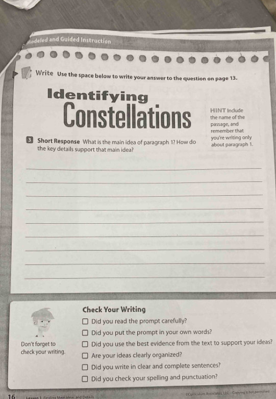 Modeled and Guided Instruction 
Write Use the space below to write your answer to the question on page 13. 
Identifying 
HINT Include 
Constellations passage, and 
the name of the 
remember that 
E Short Response What is the main idea of paragraph 1? How do you're writing only 
the key details support that main idea? about paragraph 1. 
_ 
_ 
_ 
_ 
_ 
_ 
_ 
_ 
_ 
Check Your Writing 
Did you read the prompt carefully? 
Did you put the prompt in your own words? 
Don't forget to Did you use the best evidence from the text to support your ideas? 
check your writing. Are your ideas clearly organized? 
Did you write in clear and complete sentences? 
Did you check your spelling and punctuation? 
16 
OCurriculum Associaes, LLC Copying is not permimed.