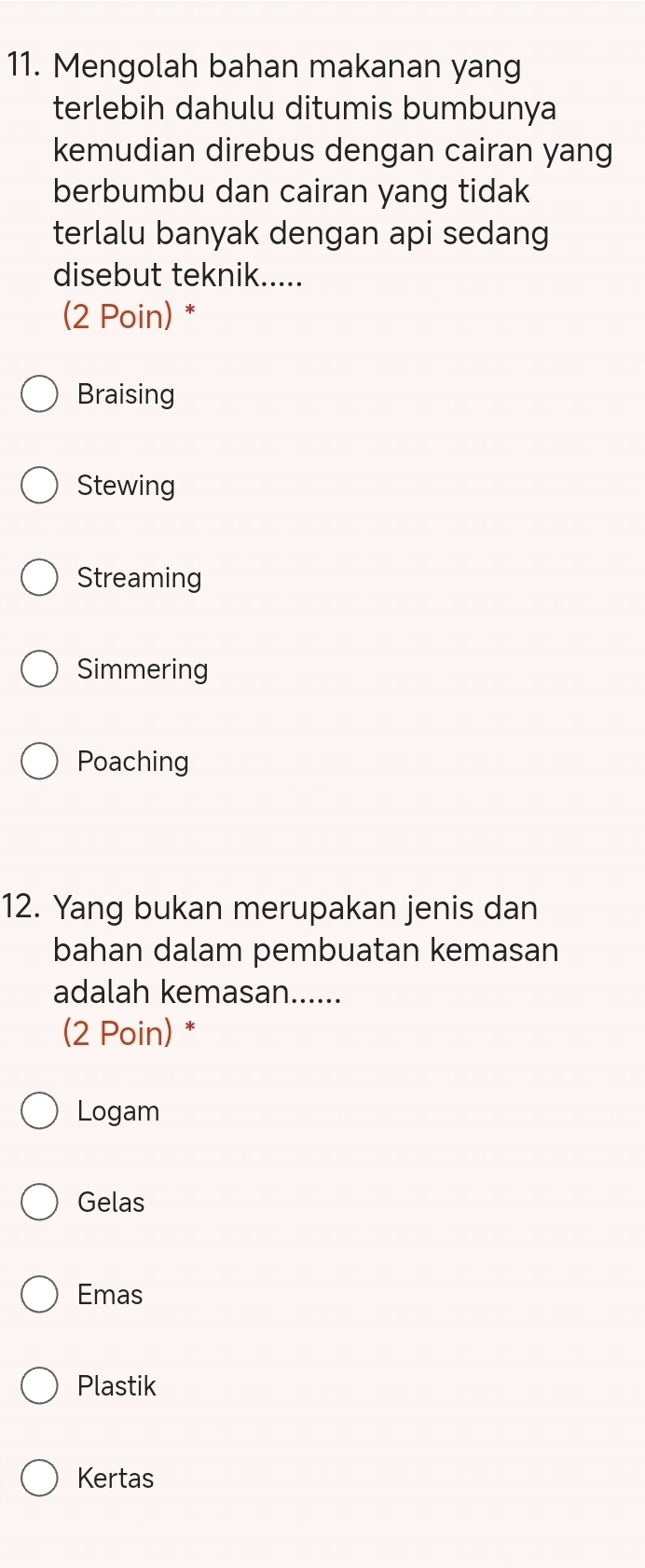 Mengolah bahan makanan yang
terlebih dahulu ditumis bumbunya
kemudian direbus dengan cairan yang
berbumbu dan cairan yang tidak
terlalu banyak dengan api sedang
disebut teknik.....
(2 Poin) *
Braising
Stewing
Streaming
Simmering
Poaching
12. Yang bukan merupakan jenis dan
bahan dalam pembuatan kemasan
adalah kemasan......
(2 Poin) *
Logam
Gelas
Emas
Plastik
Kertas