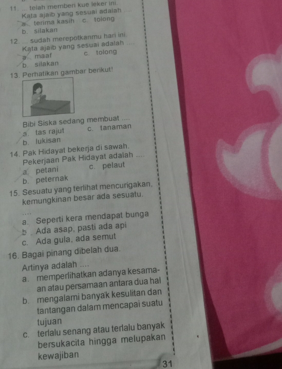 ... telah memberi kue leker ini.
Kata ajaib yang sesuai adaiah
a terima kasih c. tolong
b. silakan
12. ... sudah merepotkanmu hari ini.
Kąta ajaib yang sesuai adalah
a maaf c. tolong
b silakan
13. Perhatikan gambar berikut!
Bibi Siska sedang membuat ....
3. tas rajut c. tanaman
b. lukisan
14. Pak Hidayat bekerja di sawah.
Pekerjaan Pak Hidayat adalah ..
a petani c. pelaut
b. peternak
15. Sesuatu yang terlihat mencurigakan,
kemungkinan besar ada sesuatu.
a. Seperti kera mendapat bunga
b Ada asap, pasti ada api
c. Ada gula, ada semut
16. Bagai pinang dibelah dua.
Artinya adalah ....
a memperlihatkan adanya kesama-
an atau persamaan antara dua hal
b. mengalami banyak kesulitan dan
tantangan dalam mencapai suatu
tujuan
c.terlalu senang atau terlalu banyak
bersukacita hingga melupakan
kewajiban
31