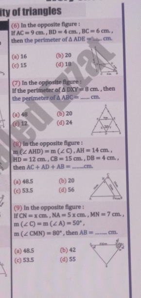 ity of triangles
(6) In the opposite figure :
If AC=9cm.,BD=4cm.,BC=6cm.,
then the perimeter of △ ADE= _. cm.
(a) 16 (b) 20
(c) 15 (d) 18
c
(7) In the opposite figure :
If the perimeter of △ DXY=8cm. , then
the perimeter of △ ABC= _cm.
(a) 48 (b) 20
(c) 12 (d) 24 
(8) In the opposite figure :
m(∠ AHD)=m(∠ C),AH=14cm.,
HD=12cm.,CB=15cm.,DB=4cm.,
then AC+AD+AB= _cm.
(a) 48.5 (b) 20
(c) 53.5 (d) 56 
(9) In the opposite figure :
If CN=xcm.,NA=5xcm.,MN=7cm.,
m(∠ C)=m(∠ A)=50°,
m(∠ CMN)=80° , then AB= _ cm.
(a) 48.5 (b) 42
(c) 53.5 (d) 55
z