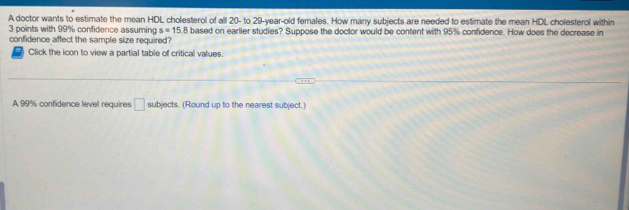 A doctor wants to estimate the mean HDL cholesterol of all 20 - to 29 -year-old females. How many subjects are needed to estimate the mean HDL cholesterol within
3 points with 99% confidence assuming s=15.8
confidence affect the sample size required? based on earlier studies? Suppose the doctor would be content with 95% confidence. How does the decrease in 
( Click the ioon to view a partial table of critical values. 
A 99% confidence level requires □ subjects. (Round up to the nearest subject.)