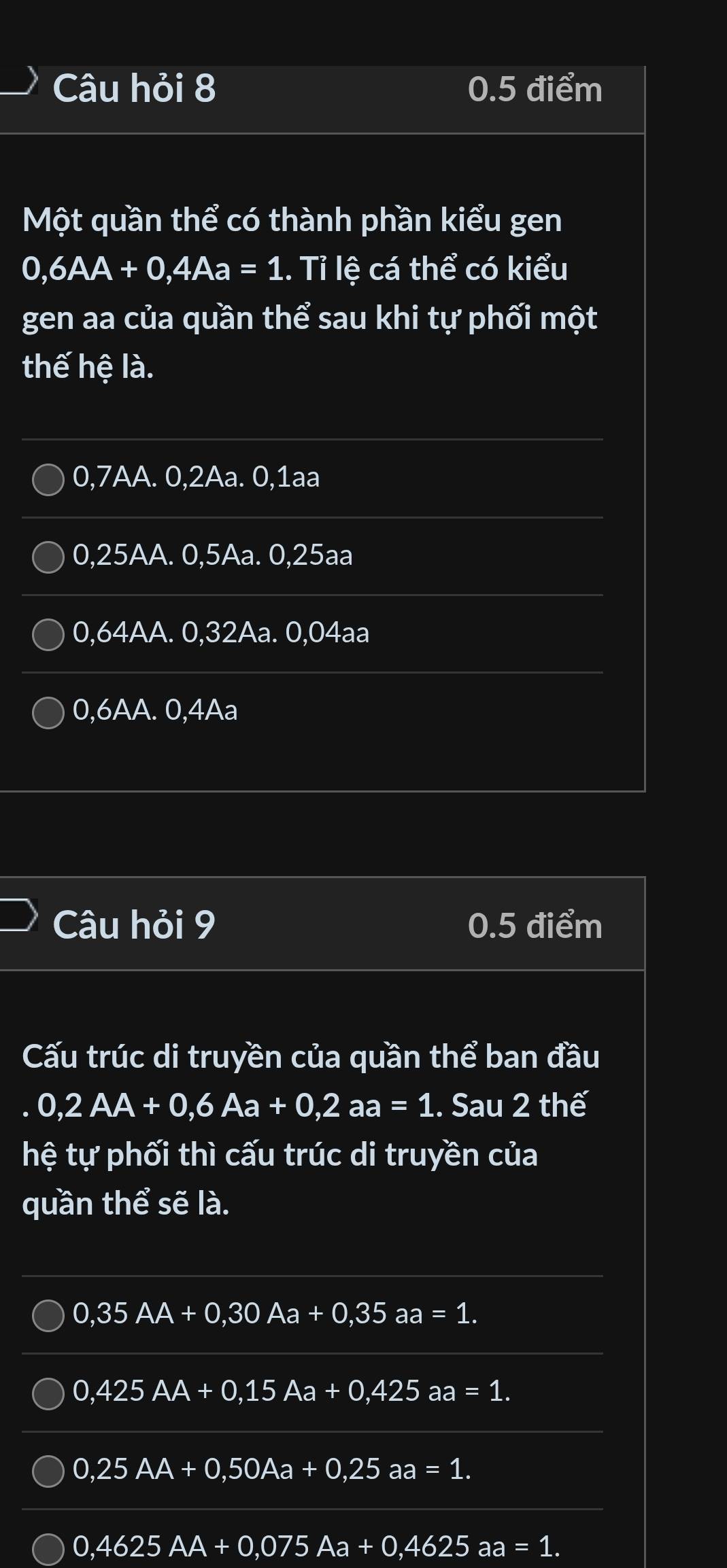 Câu hỏi 8 0.5 điểm
Một quần thể có thành phần kiểu gen
0,6AA+0, 4Aa=1. Tỉ lệ cá thể có kiểu
gen aa của quần thể sau khi tự phối một
thế hệ là.
0,7AA. 0, 2Aa. 0, 1aa
0,25AA. 0,5Aa. 0,25aa
0,64AA. 0, 32Aa. 0,04aa
0,6AA. 0, 4Aa
Câu hỏi 9 0.5 điểm
Cấu trúc di truyền của quần thể ban đầu
. 0,2AA+0,6Aa+0, 2aa=1. Sau 2 thế
hệ tự phối thì cấu trúc di truyền của
quần thể sẽ là.
0,35AA+0,30Aa+0,35aa=1.
0,425AA+0,15Aa+0,425aa=1..
0,25AA+0,50Aa+0,25aa=1.
0,4625AA+0,075Aa+0,4625aa=1..