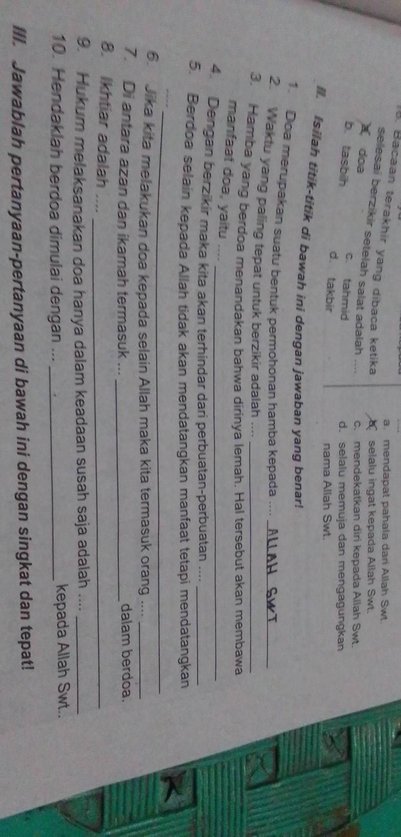 a. mendapat pahala dari Allah Swt.
. Bacaan terakhir yang dibaca ketika
selalu ingat kepada Allah Swt.
selesai berzikir setelah salat adalah .... c. mendekatkan diri kepada Allah Swt.
a doa
c. tahmid
d. selalu memuja dan mengagungkan
b. tasbih d. takbir
nama Allah Swt.
. Isilah titik-titik di bawah ini dengan jawaban yang benar!
1. Doa merupakan suatu bentuk permohonan hamba kepada ....
2. Waktu yang paling tepat untuk berzikir adalah ...._
3. Hamba yang berdoa menandakan bahwa dirinya lemah. Hal tersebut akan membawa
manfaat doa, yaitu
4. Dengan berzikir maka kita akan terhindar dari perbuatan-perbuatan ...._
5. Berdoa selain kepada Allah tidak akan mendatangkan manfaat tetapi mendatangkan
_
_
6. Jika kita melakukan doa kepada selain Allah maka kita termasuk orang ...._
7. Di antara azan dan ikamah termasuk ... _dalam berdoa.
8. Ikhtiar adalah . . - _
9. Hukum melaksanakan doa hanya dalam keadaan susah saja adalah ...._
10. Hendaklah berdoa dimulai dengan ... _kepada Allah Swt..
III. Jawablah pertanyaan-pertanyaan di bawah ini dengan singkat dan tepat!