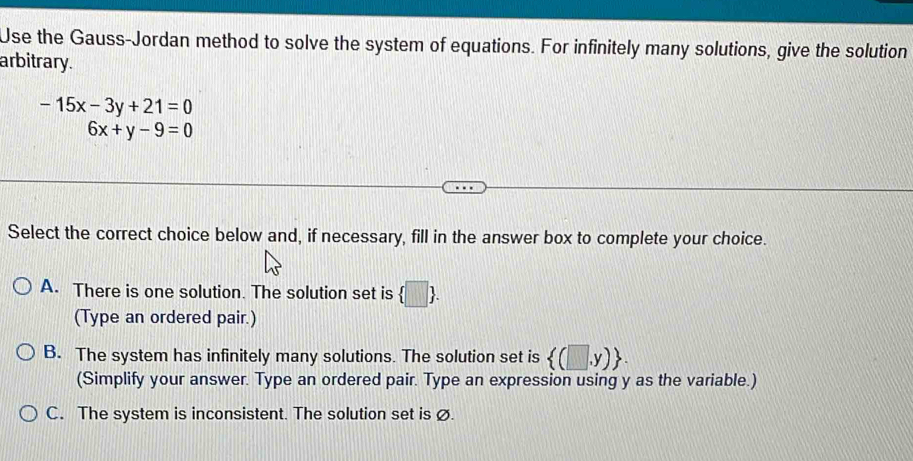 Use the Gauss-Jordan method to solve the system of equations. For infinitely many solutions, give the solution
arbitrary.
-15x-3y+21=0
|| 6x+y-9=0
Select the correct choice below and, if necessary, fill in the answer box to complete your choice.
A. There is one solution. The solution set is  □ . 
(Type an ordered pair.)
B. The system has infinitely many solutions. The solution set is  (□ ,y). 
(Simplify your answer. Type an ordered pair. Type an expression using y as the variable.)
C. The system is inconsistent. The solution set is ø.