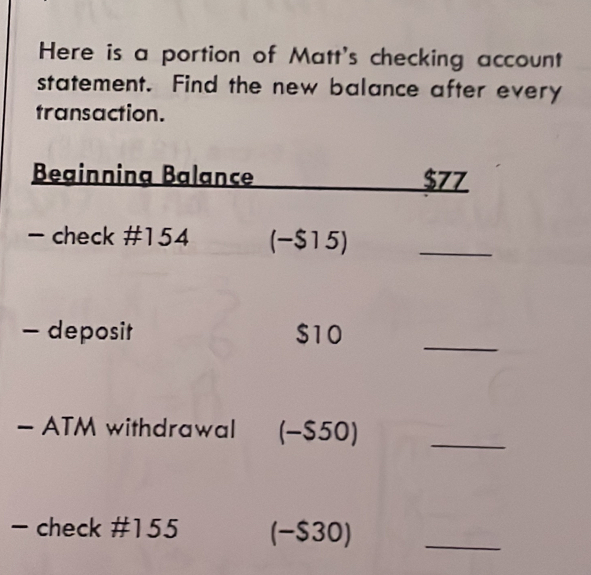 Here is a portion of Matt's checking account 
statement. Find the new balance after every 
transaction. 
Beginnina Balance $77
- check # 154 (-$15)_ 
- deposit $10
_ 
- ATM withdrawal (-$50)_ 
- check # 155 (-$30)_