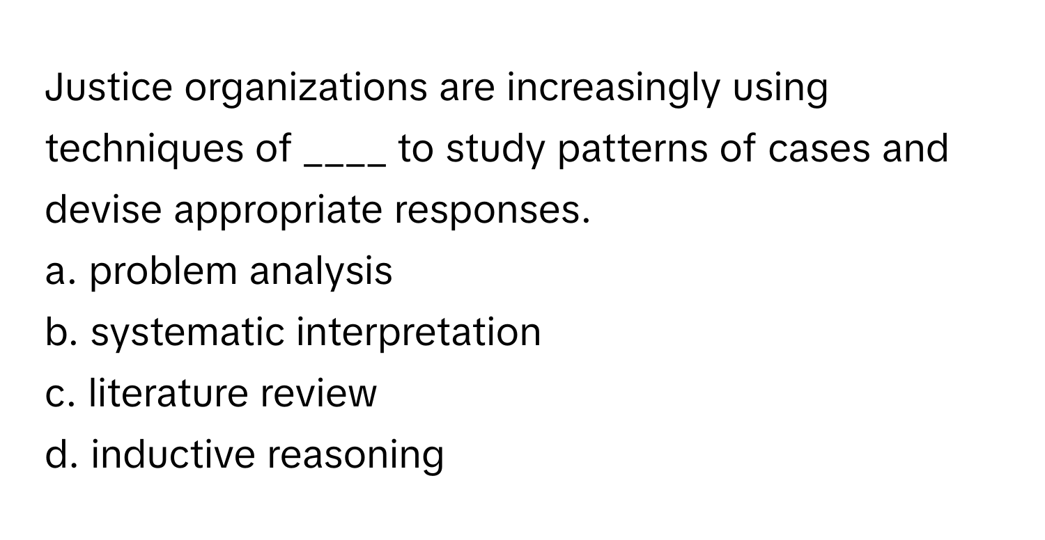 Justice organizations are increasingly using techniques of ____ to study patterns of cases and devise appropriate responses.

a. problem analysis
b. systematic interpretation
c. literature review
d. inductive reasoning