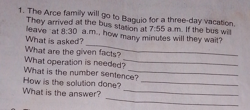 The Arce family will go to Baguio for a three-day vacation. 
They arrived at the bus station at 7:55 a.m. If the bus will 
_ 
leave at 8:30 a.m., how many minutes will they wait? 
What is asked? 
What are the given facts? 
What operation is needed?_ 
What is the number sentence? 
How is the solution done?_ 
_ 
What is the answer?_