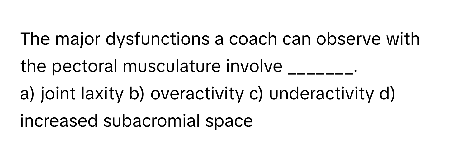 The major dysfunctions a coach can observe with the pectoral musculature involve _______.
a) joint laxity b) overactivity c) underactivity d) increased subacromial space