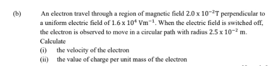 An electron travel through a region of magnetic field 2.0* 10^(-2)T perpendicular to 
a uniform electric field of 1.6* 10^4Vm^(-1). When the electric field is switched off, 
the electron is observed to move in a circular path with radius 2.5* 10^(-2)m. 
Calculate 
(i) the velocity of the electron 
(ii) the value of charge per unit mass of the electron