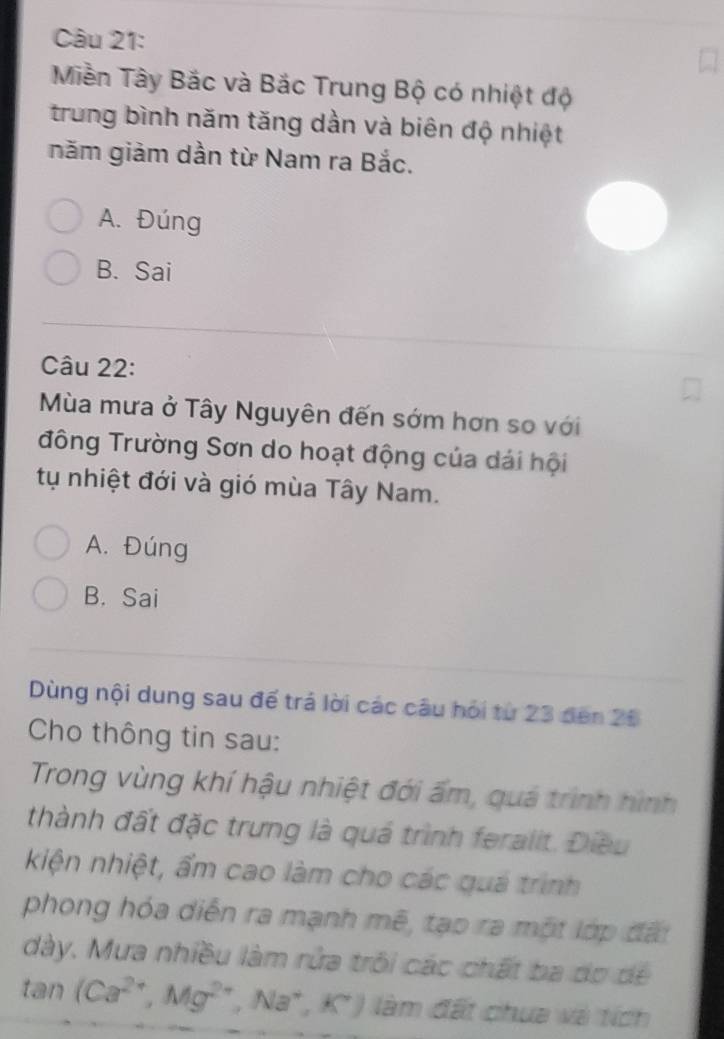 Miền Tây Bắc và Bắc Trung Bộ có nhiệt độ
trung bình năm tăng dần và biên độ nhiệt
năm giảm dần từ Nam ra Bắc.
A. Đúng
B. Sai
Câu 22:
Mùa mưa ở Tây Nguyên đến sớm hơn so với
đông Trường Sơn do hoạt động của dái hội
tụ nhiệt đới và gió mùa Tây Nam.
A. Đúng
B. Sai
Dùng nội dung sau đế trá lời các câu hỏi từ 23 đến 26
Cho thông tin sau:
Trong vùng khí hậu nhiệt đới ấm, quá trình hình
thành đất đặc trưng là quá trình feralit. Điều
kiện nhiệt, ẩm cao làm cho các quá trình
phong hóa diễn ra mạnh mẽ, tạo ra một lớp đấi
dày. Mưa nhiều làm rửa trồi các chất ba do dể
tan (Ca^(2+), Mg^(2+),Na^+, K^+) làm đất chua và tích