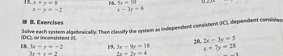 x+y=8 16. 5x=10
x-y=-2 0. 5
x-3y=6
B. Exercises 
Solve each system algebraically. Then classify the system as independent consistent (IC), dependent consisten 
(DC), or inconsistent (I). 
18. 3x-y=-2 19. 3x-9y=18 20. 2x-3y=5
x+7y=28
3x+y=2
2x+2y=4
2