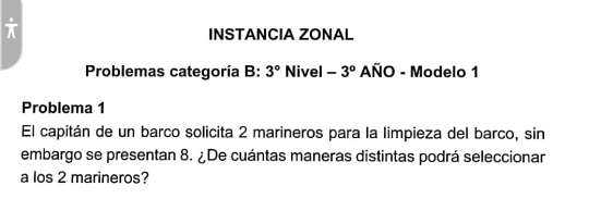 frac  
INSTANCIA ZONAL 
Problemas categoría B: 3° Nivel -3° AÑO - Modelo 1 
Problema 1 
El capitán de un barco solicita 2 marineros para la limpieza del barco, sin 
embargo se presentan 8. ¿De cuántas maneras distintas podrá seleccionar 
a los 2 marineros?