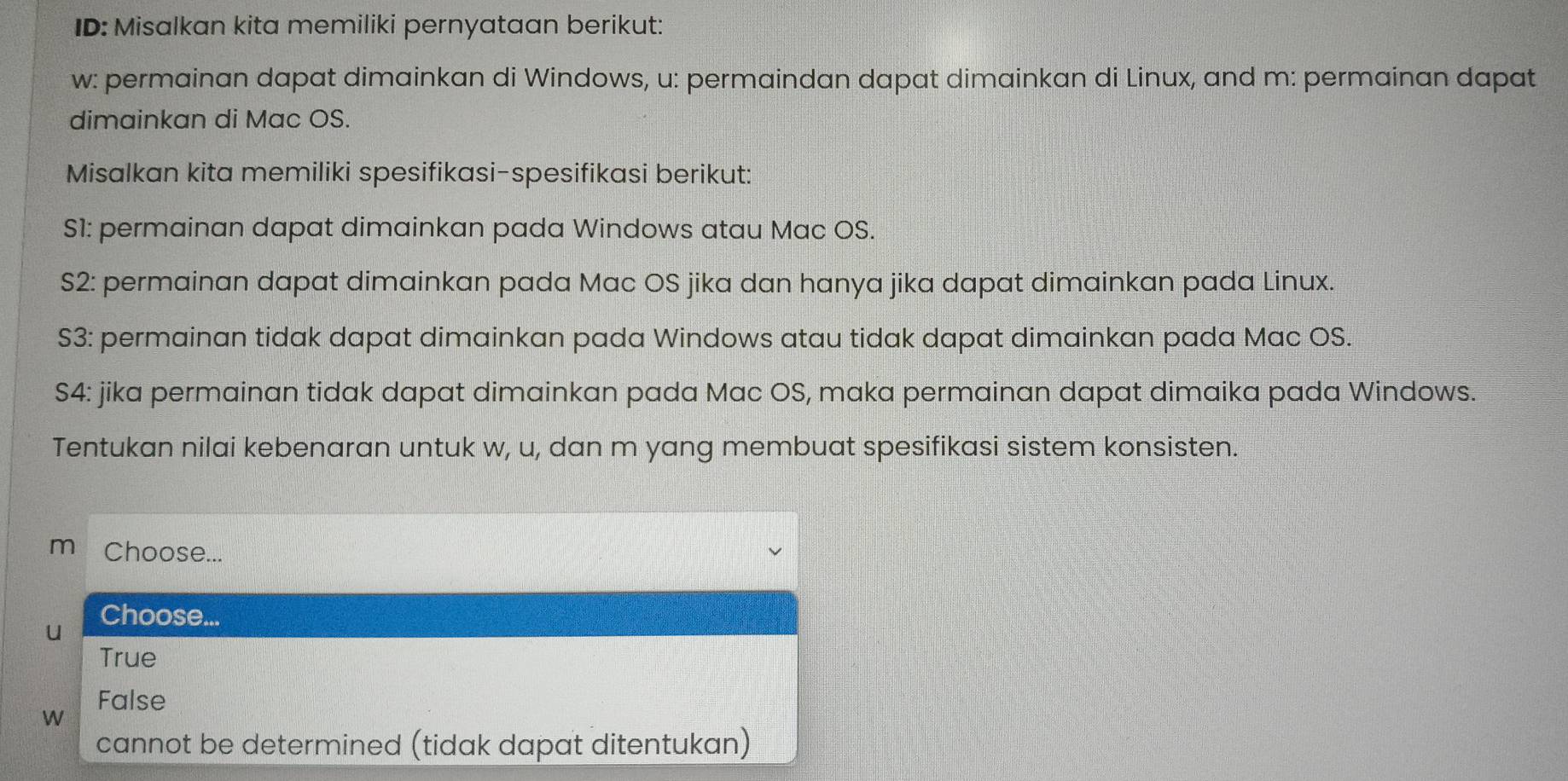 ID: Misalkan kita memiliki pernyataan berikut:
w: permainan dapat dimainkan di Windows, u: permaindan dapat dimainkan di Linux, and m: permainan dapat
dimainkan di Mac OS.
Misalkan kita memiliki spesifikasi-spesifikasi berikut:
S1: permainan dapat dimainkan pada Windows atau Mac OS.
S2: permainan dapat dimainkan pada Mac OS jika dan hanya jika dapat dimainkan pada Linux.
S3: permainan tidak dapat dimainkan pada Windows atau tidak dapat dimainkan pada Mac OS.
S4: jika permainan tidak dapat dimainkan pada Mac OS, maka permainan dapat dimaika pada Windows.
Tentukan nilai kebenaran untuk w, u, dan m yang membuat spesifikasi sistem konsisten.
m Choose...
Choose...
True
False
W
cannot be determined (tidak dapat ditentukan)