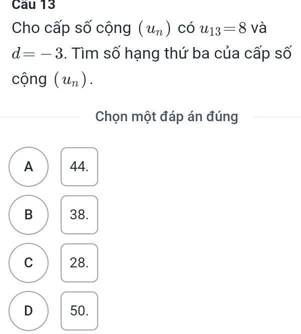 Cầu 13
Cho cấp số cộng (u_n) có u_13=8 và
d=-3. Tìm số hạng thứ ba của cấp số
cộng (u_n). 
Chọn một đáp án đúng
A 44.
B 38.
C 28.
D 50.