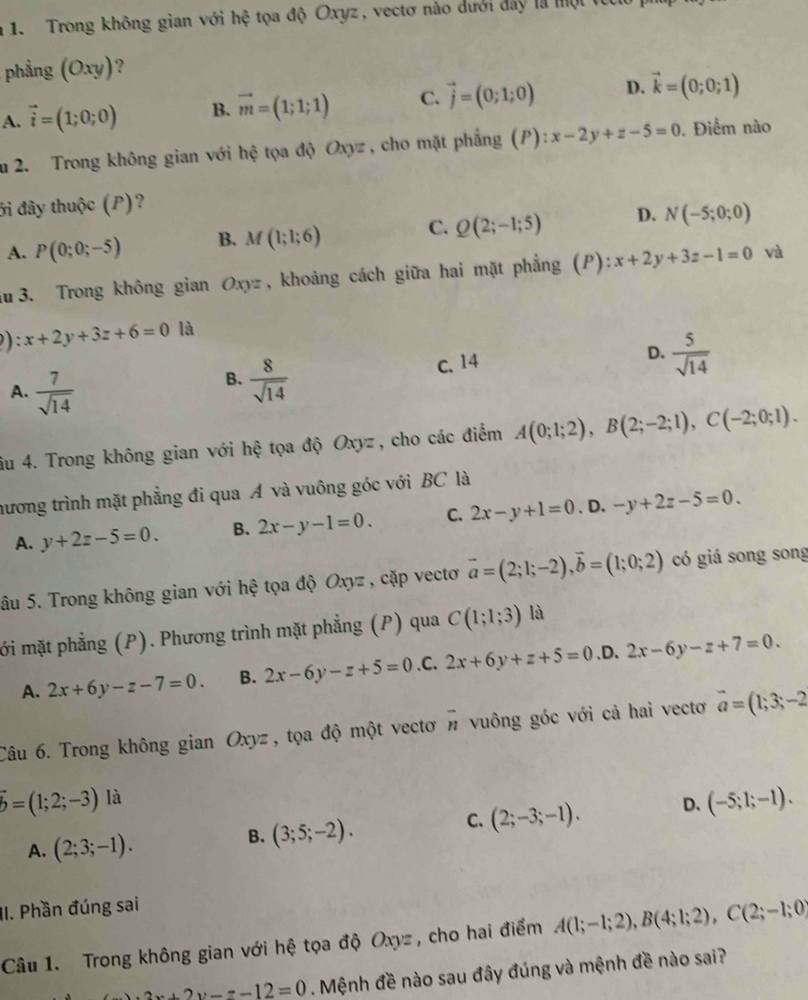 Trong không gian với hhat e tọa độ Oxyz, vectơ nào dưới đây là một
phẳng (Oxy) ?
A. vector i=(1;0;0)
B. vector m=(1;1;1)
C. vector j=(0;1;0) D. vector k=(0;0;1)
au 2. Trong không gian với hệ tọa độ Oxyz , cho mặt phẳng (P): x-2y+z-5=0. Điểm nào
ởi đây thuộc (P)?
D. N(-5;0;0)
A. P(0;0;-5)
B. M(1;1;6)
C. Q(2;-1;5)
au 3. Trong không gian Oxyz, khoảng cách giữa hai mặt phẳng (P): x+2y+3z-1=0 và
) x+2y+3z+6=0 là
A.  7/sqrt(14) 
B.  8/sqrt(14) 
C. 14
D.  5/sqrt(14) 
âu 4. Trong không gian với hệ tọa độ Oxyz , cho các điểm A(0;1;2),B(2;-2;1),C(-2;0;1).
hương trình mặt phẳng đi qua Á và vuông góc với BC là
A. y+2z-5=0. B. 2x-y-1=0. C. 2x-y+1=0 、 D. -y+2z-5=0.
âu 5. Trong không gian với hệ tọa độ Oxyz , cặp vectơ vector a=(2;1;-2),vector b=(1;0;2) có giá song song
ới mặt phẳng (P). Phương trình mặt phẳng (P) qua C(1;1;3) là
A. 2x+6y-z-7=0. B. 2x-6y-z+5=0 .C. 2x+6y+z+5=0 ,D. 2x-6y-z+7=0.
Câu 6. Trong không gian Oxyz , tọa độ một vectơ vector n vuông góc với cả hai vectơ vector a=(1;3;-2
hat b=(1;2;-3) là
C. (2;-3;-1).
D. (-5;1;-1).
A. (2;3;-1).
B. (3;5;-2).
II. Phần đúng sai
Câu 1. Trong không gian với hệ tọa độ Oxyz , cho hai điểm A(1;-1;2),B(4;1;2),C(2;-1;0)
2x+2y-z-12=0. Mệnh đề nào sau đây đúng và mệnh đề nào sai?