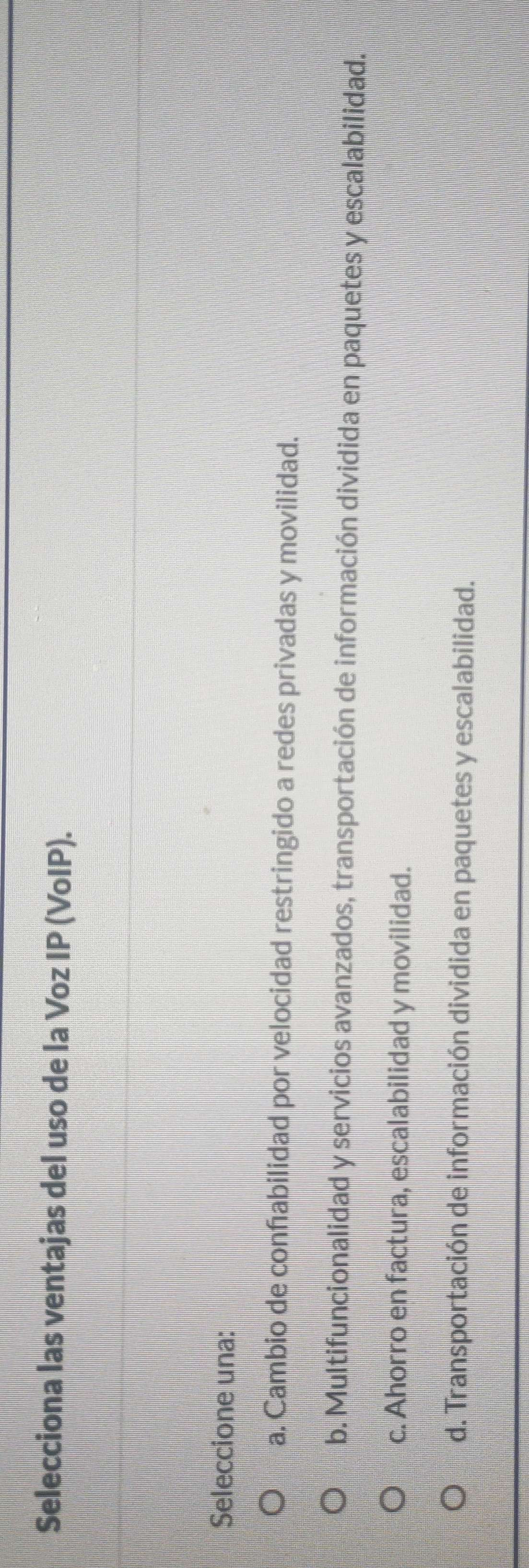 Selecciona las ventajas del uso de la Voz IP (VoIP).
Seleccione una:
a. Cambio de confabilidad por velocidad restringido a redes privadas y movilidad.
b. Multifuncionalidad y servicios avanzados, transportación de información dividida en paquetes y escalabilidad.
c. Ahorro en factura, escalabilidad y movilidad.
d. Transportación de información dividida en paquetes y escalabilidad.