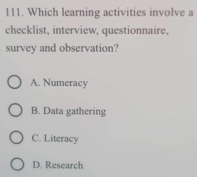 Which learning activities involve a
checklist, interview, questionnaire,
survey and observation?
A. Numeracy
B. Data gathering
C. Literacy
D. Research